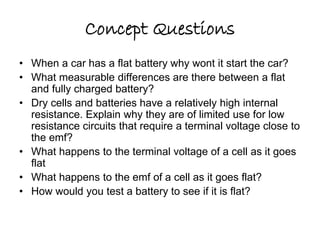 Concept Questions 
• When a car has a flat battery why wont it start the car? 
• What measurable differences are there between a flat 
and fully charged battery? 
• Dry cells and batteries have a relatively high internal 
resistance. Explain why they are of limited use for low 
resistance circuits that require a terminal voltage close to 
the emf? 
• What happens to the terminal voltage of a cell as it goes 
flat 
• What happens to the emf of a cell as it goes flat? 
• How would you test a battery to see if it is flat? 
 