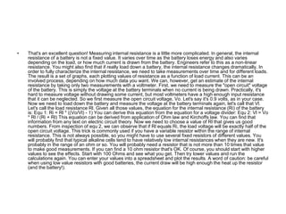 • That's an excellent question! Measuring internal resistance is a little more complicated. In general, the internal 
resistance of a battery is not a fixed value. It varies over time as the battery loses energy and also varies 
depending on the load, or how much current is drawn from the battery. Engineers refer to this as a non-linear 
resistance. You might also find that if really load down a battery, the internal resistance changes dramatically. In 
order to fully characterize the internal resistance, we need to take measurements over time and for different loads. 
The result is a set of graphs, each plotting values of resistance as a function of load current. This can be an 
involved process, depending on how much data you want. We can, however, get an estimate of the internal 
resistance by taking only two measurements with a voltmeter. First, we need to measure the "open circuit" voltage 
of the battery. This is simply the voltage at the battery terminals when no current is being drawn. Practically, it's 
hard to measure voltage without drawing some current, but most voltmeters have a high enough input resistance 
that it can be neglected. So we first measure the open circuit voltage, Vo. Let's say it's 0.9 volts, as in your case. 
Now we need to load down the battery and measure the voltage at the battery terminals again, let's call that Vl. 
Let's call the load resistance Rl. Given all those values, the equation for the internal resistance (Ri) of the battery 
is: Equ 1: Ri = Rl * ((Vo/Vl) - 1) You can derive this equation from the equation for a voltage divider: Equ 2: Vl = Vo 
* Rl / (Ri + Rl) This equation can be derived from application of Ohm law and Kirchoffs law. You can find that 
information from any text on electric circuit theory. Now we need to choose a value of Rl that gives us good 
numbers. From inspection of equ 2, we can observe that if Rl equals Ri, the load voltage will be exactly half of the 
open circuit voltage. This trick is commonly used if you have a variable resistor within the range of internal 
resistance. This is not always possible, so you might have to use several fixed resistors of different values. You 
will probably find that typical alkaline cells tend to have relatively low internal resistances when they are new. It's 
probably in the range of an ohm or so. You will probably need a resistor that is not more than 10 times that value 
to make good measurements. If you can find a 10 ohm resistor that's OK. Of course, you should start with higher 
values to see the effects. Start with 100 Ohms and see what you get. Then try lower values and run the 
calculations again. You can enter your values into a spreadsheet and plot the results. A word of caution: be careful 
when using low value resistors with good batteries, the current draw will be high enough the heat up the resistor 
(and the battery!). 

