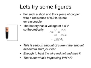 Lets try some figures 
• For such a short and thick piece of copper 
wire a resistance of 0.01 is not 
unreasonable 
• The battery has a voltage of 1.5 V 
so theoretically; 
1.5 
0.01 
V 
I   
R 
 150A 
• This is serious amount of current the amount 
needed to start your car 
• Enough to heat the wire red hot and melt it 
• That’s not what’s happening WHY?? 
 