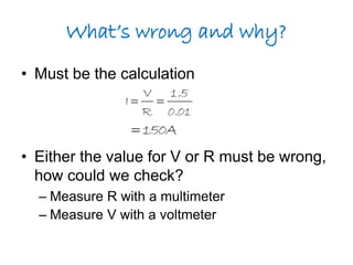 What’s wrong and why? 
• Must be the calculation 
1.5 
0.01 
V 
I   
R 
150A  
• Either the value for V or R must be wrong, 
how could we check? 
– Measure R with a multimeter 
– Measure V with a voltmeter 
 