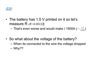 so; 
• The battery has 1.5 V printed on it so let’s 
measure R (R=0.001) 
– That’s even worse and would make I 1500A ( ) 
• So what about the voltage of the battery? 
1.5 
0.001 
I  
– When its connected to the wire the voltage dropped 
– Why?? 
 