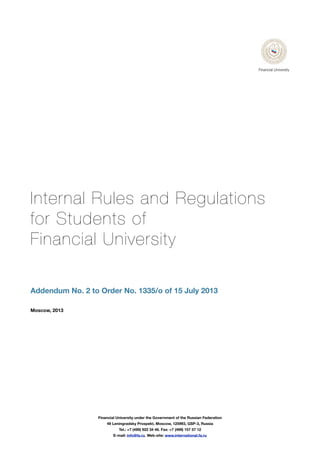Internal Rules and Regulations
for Students of
Financial University
Addendum No. 2 to Order No. 1335/o of 15 July 2013
Moscow, 2013
Financial University under the Government of the Russian Federation
49 Leningradsky Prospekt, Moscow, 125993, GSP-3, Russia
Tel.: +7 (499) 922 34 46. Fax: +7 (499) 157 57 12
E-mail: info@fa.ru. Web-site: www.international.fa.ru
Financial University
 