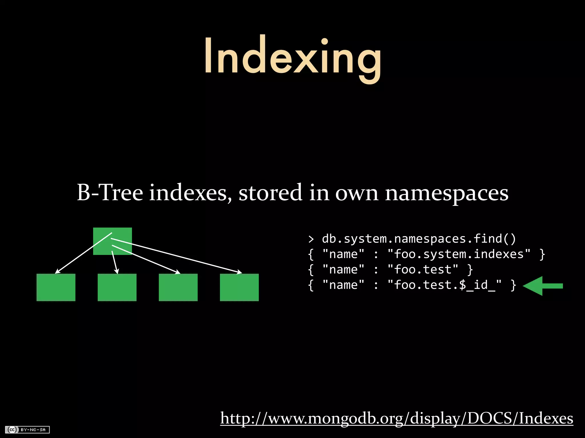Indexing

B-­‐Tree	
  indexes,	
  stored	
  in	
  own	
  namespaces
                              >	
  db.system.namespaces.find()
                              {	
  "name"	
  :	
  "foo.system.indexes"	
  }
                              {	
  "name"	
  :	
  "foo.test"	
  }
                              {	
  "name"	
  :	
  "foo.test.$_id_"	
  }




                  http://www.mongodb.org/display/DOCS/Indexes
 