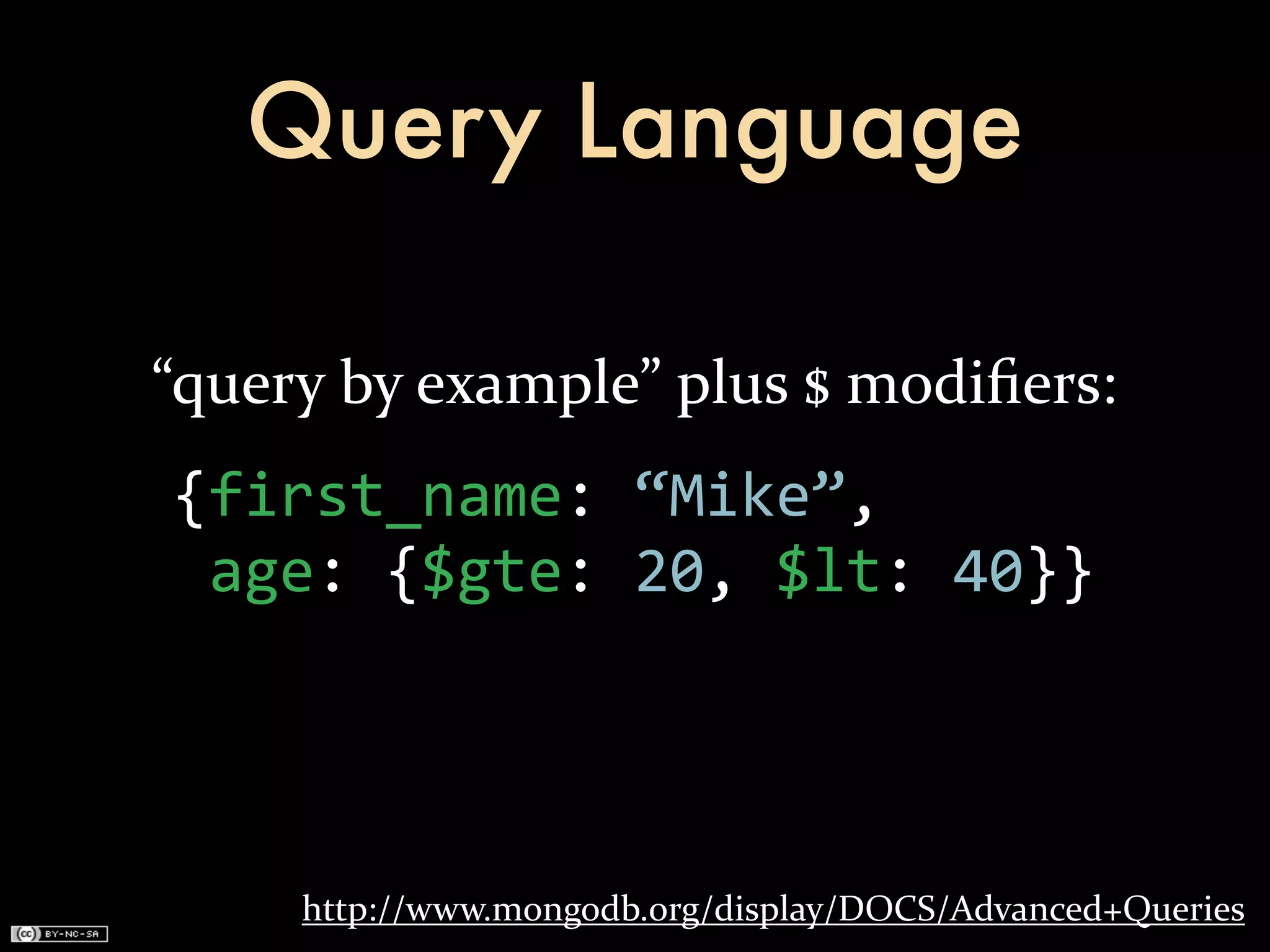 Query Language

“query	
  by	
  example”	
  plus	
  $	
  modiﬁers:
 {first_name:	
  “Mike”,
 	
  age:	
  {$gte:	
  20,	
  $lt:	
  40}}




       http://www.mongodb.org/display/DOCS/Advanced+Queries
 