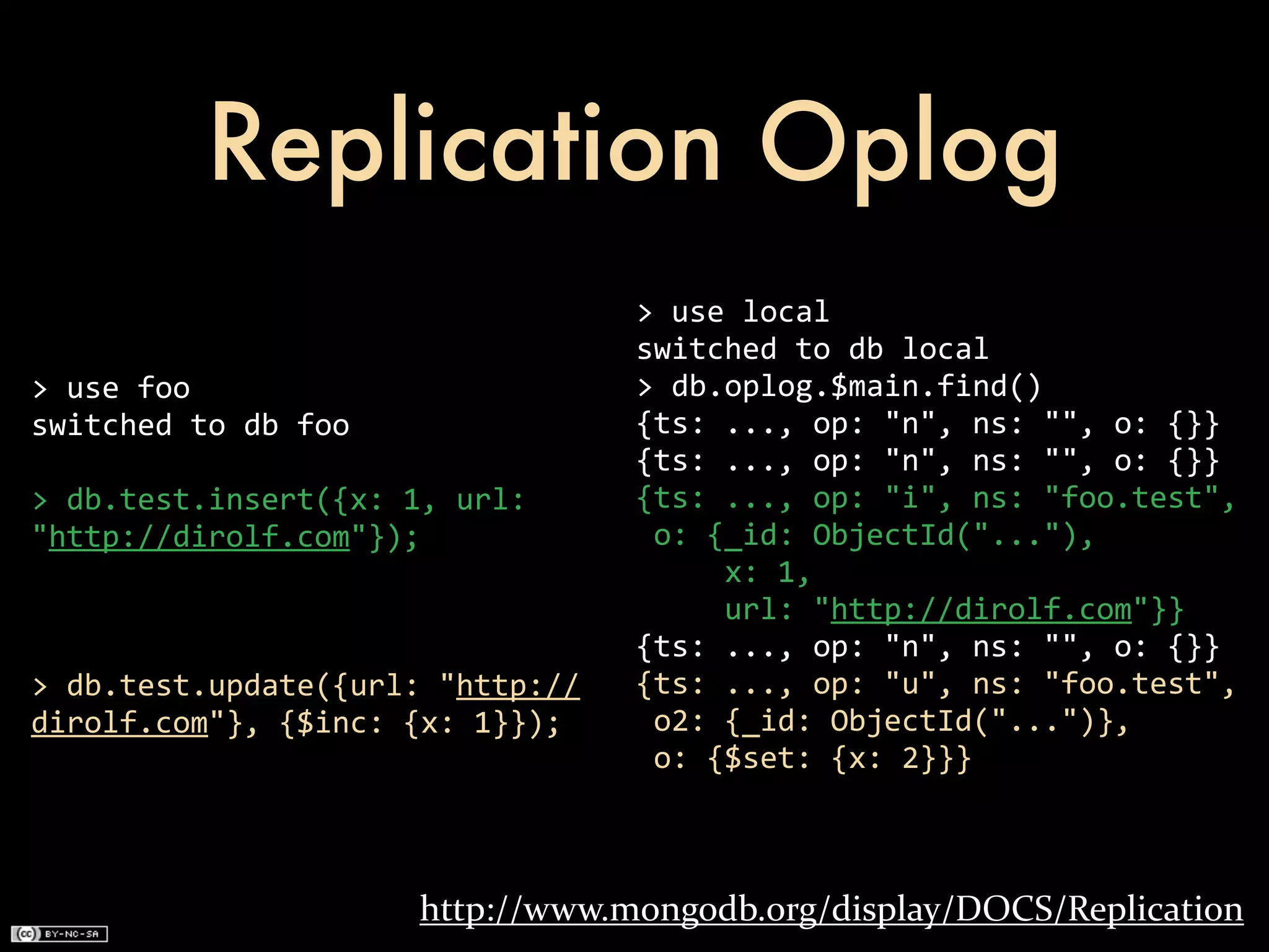Replication Oplog
                                            >	
  use	
  local
                                            switched	
  to	
  db	
  local
>	
  use	
  foo                             >	
  db.oplog.$main.find()
switched	
  to	
  db	
  foo                 {ts:	
  ...,	
  op:	
  "n",	
  ns:	
  "",	
  o:	
  {}}
                                            {ts:	
  ...,	
  op:	
  "n",	
  ns:	
  "",	
  o:	
  {}}
>	
  db.test.insert({x:	
  1,	
  url:	
     {ts:	
  ...,	
  op:	
  "i",	
  ns:	
  "foo.test",	
  
"http://dirolf.com"});                      	
  o:	
  {_id:	
  ObjectId("..."),
                                            	
  	
  	
  	
  	
  x:	
  1,
                                            	
  	
  	
  	
  	
  url:	
  "http://dirolf.com"}}
                                            {ts:	
  ...,	
  op:	
  "n",	
  ns:	
  "",	
  o:	
  {}}
>	
  db.test.update({url:	
  "http://       {ts:	
  ...,	
  op:	
  "u",	
  ns:	
  "foo.test",
dirolf.com"},	
  {$inc:	
  {x:	
  1}});     	
  o2:	
  {_id:	
  ObjectId("...")},
                                            	
  o:	
  {$set:	
  {x:	
  2}}}



                               http://www.mongodb.org/display/DOCS/Replication
 