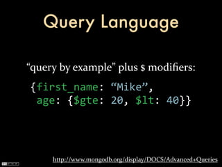 Query Language

“query	
  by	
  example”	
  plus	
  $	
  modiﬁers:
 {first_name:	
  “Mike”,
 	
  age:	
  {$gte:	
  20,	
  $lt:	
  40}}




       http://www.mongodb.org/display/DOCS/Advanced+Queries
 