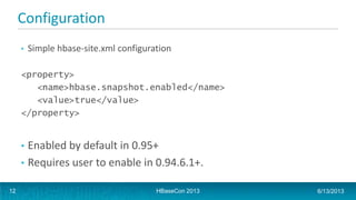 Configuration
• Simple hbase-site.xml configuration
<property>
<name>hbase.snapshot.enabled</name>
<value>true</value>
</property>
• Enabled by default in 0.95+
• Requires user to enable in 0.94.6.1+.
HBaseCon 2013 6/13/201312
 