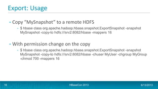 Export: Usage
• Copy “MySnapshot” to a remote HDFS
• $ hbase class org.apache.hadoop.hbase.snapshot.ExportSnapshot -snapshot
MySnapshot -copy-to hdfs:///srv2:8082/hbase -mappers 16
• With permission change on the copy
• $ hbase class org.apache.hadoop.hbase.snapshot.ExportSnapshot -snapshot
MySnapshot -copy-to hdfs:///srv2:8082/hbase -chuser MyUser -chgroup MyGroup
-chmod 700 -mappers 16
HBaseCon 2013 6/13/201316
 