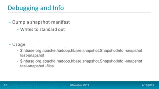 Debugging and Info
• Dump a snapshot manifest
• Writes to standard out
• Usage
• $ hbase org.apache.hadoop.hbase.snapshot.SnapshotInfo -snapshot
test-snapshot
• $ hbase org.apache.hadoop.hbase.snapshot.SnapshotInfo -snapshot
test-snapshot -files
HBaseCon 2013 6/13/201317
 