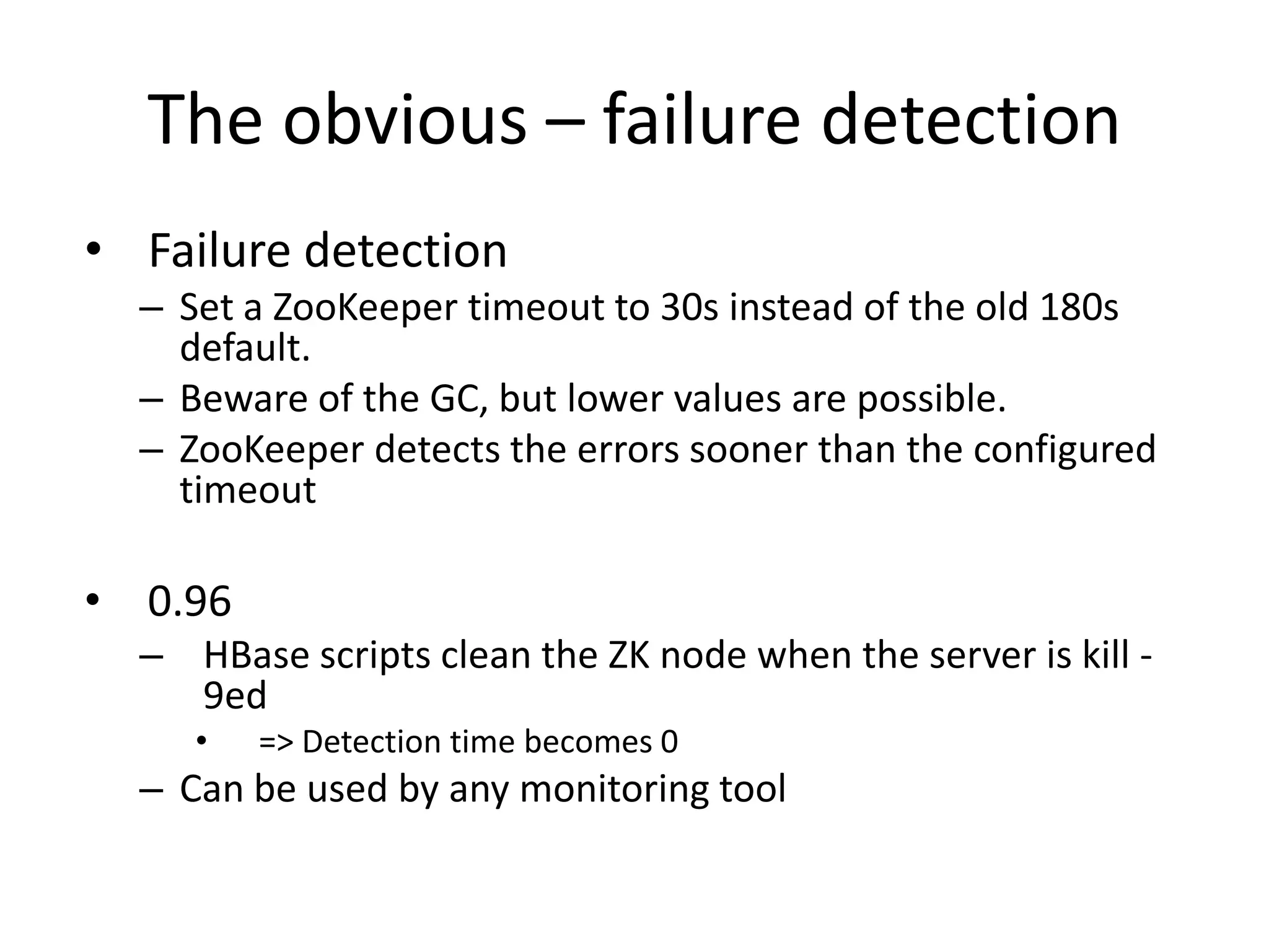 The obvious – failure detection
• Failure detection
– Set a ZooKeeper timeout to 30s instead of the old 180s
default.
– Beware of the GC, but lower values are possible.
– ZooKeeper detects the errors sooner than the configured
timeout
• 0.96
– HBase scripts clean the ZK node when the server is kill -
9ed
• => Detection time becomes 0
– Can be used by any monitoring tool
 