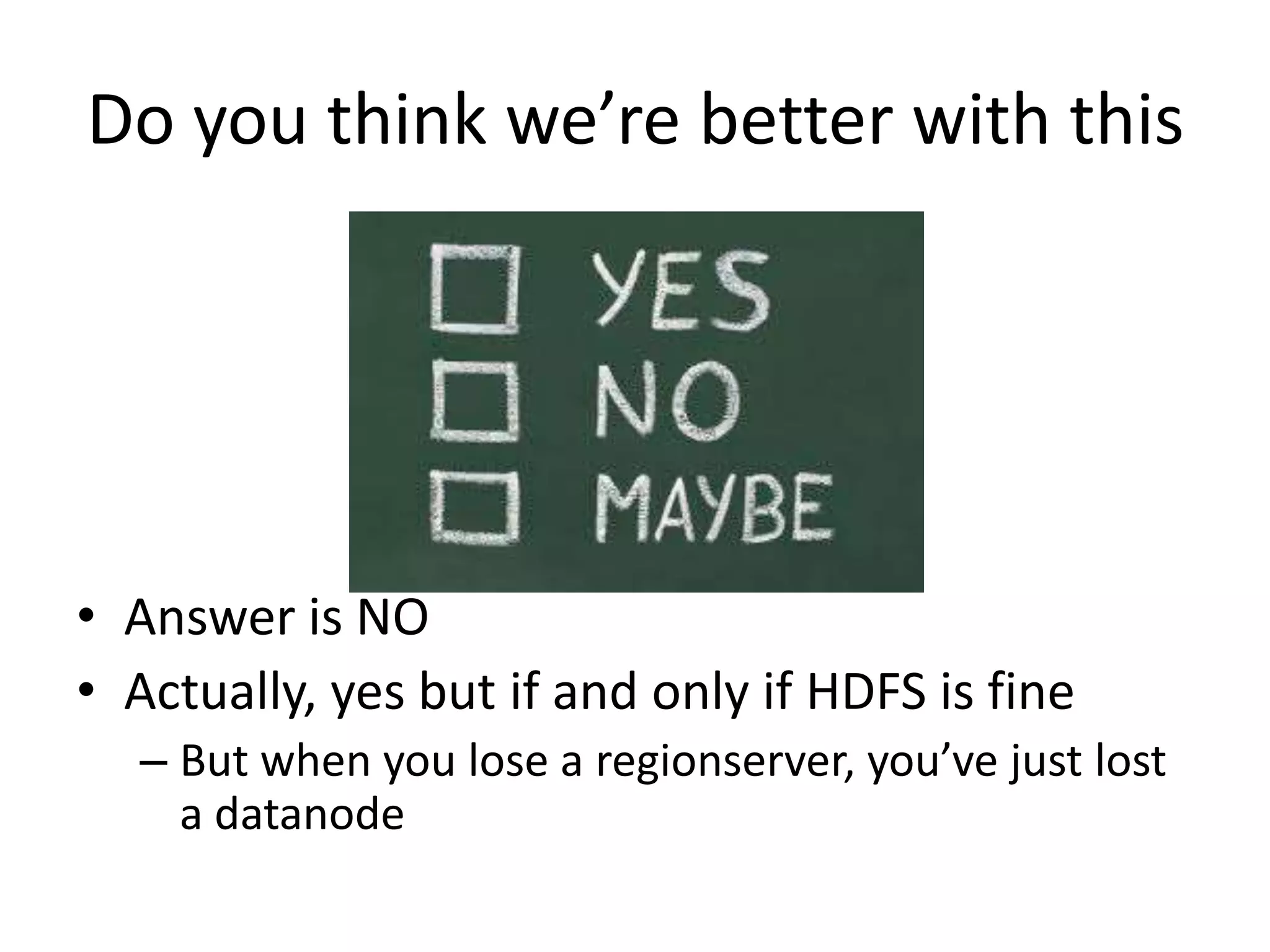 Do you think we’re better with this
• Answer is NO
• Actually, yes but if and only if HDFS is fine
– But when you lose a regionserver, you’ve just lost
a datanode
 