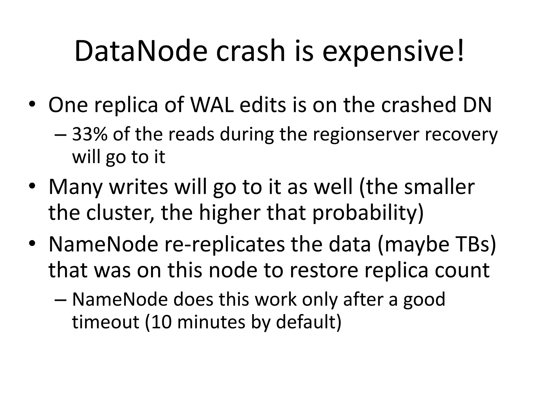 DataNode crash is expensive!
• One replica of WAL edits is on the crashed DN
– 33% of the reads during the regionserver recovery
will go to it
• Many writes will go to it as well (the smaller
the cluster, the higher that probability)
• NameNode re-replicates the data (maybe TBs)
that was on this node to restore replica count
– NameNode does this work only after a good
timeout (10 minutes by default)
 