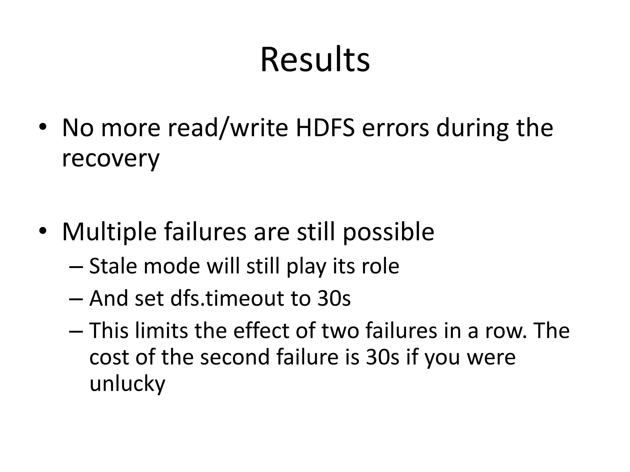 Results
• No more read/write HDFS errors during the
recovery
• Multiple failures are still possible
– Stale mode will still play its role
– And set dfs.timeout to 30s
– This limits the effect of two failures in a row. The
cost of the second failure is 30s if you were
unlucky
 