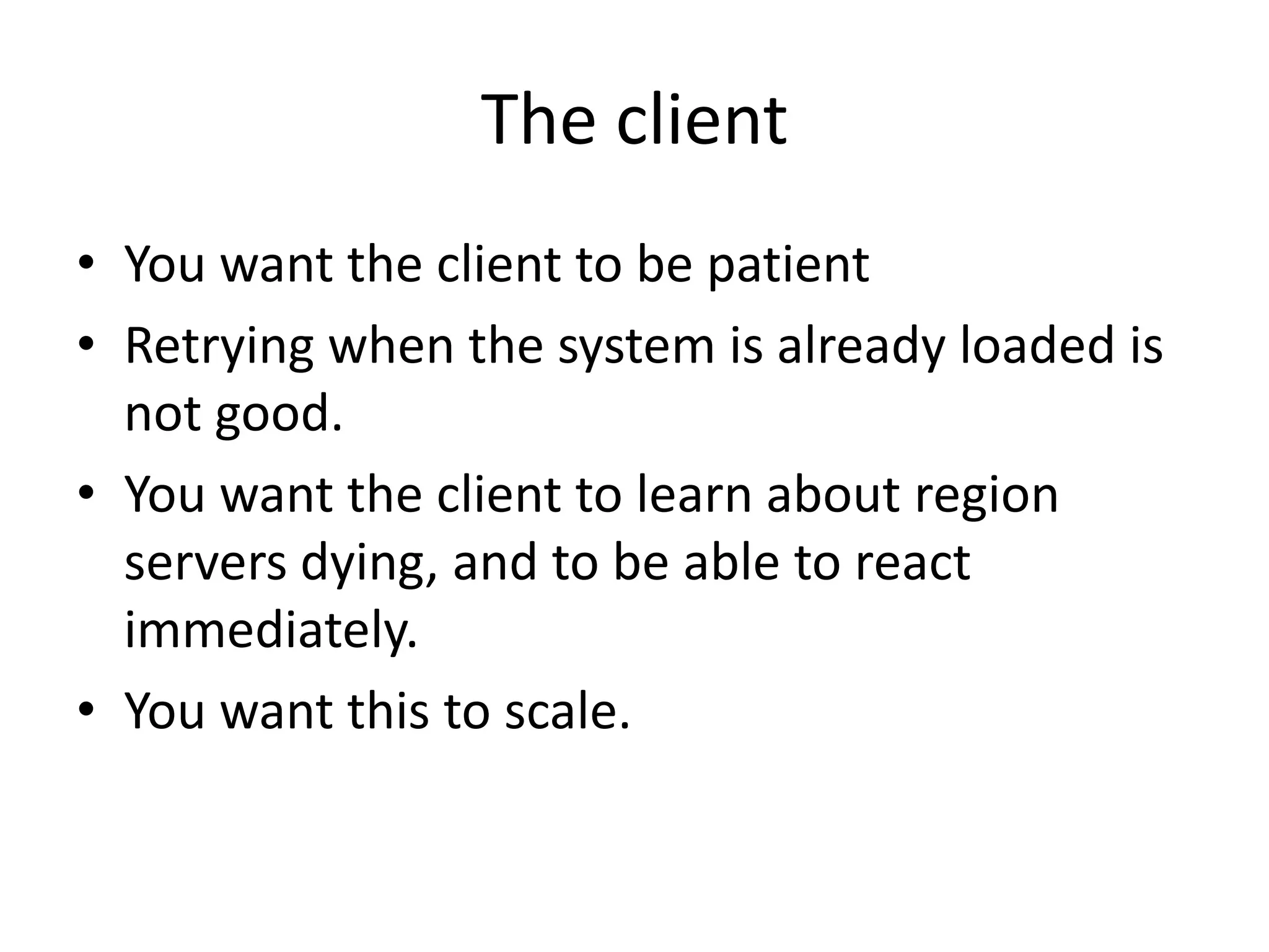 The client
• You want the client to be patient
• Retrying when the system is already loaded is
not good.
• You want the client to learn about region
servers dying, and to be able to react
immediately.
• You want this to scale.
 