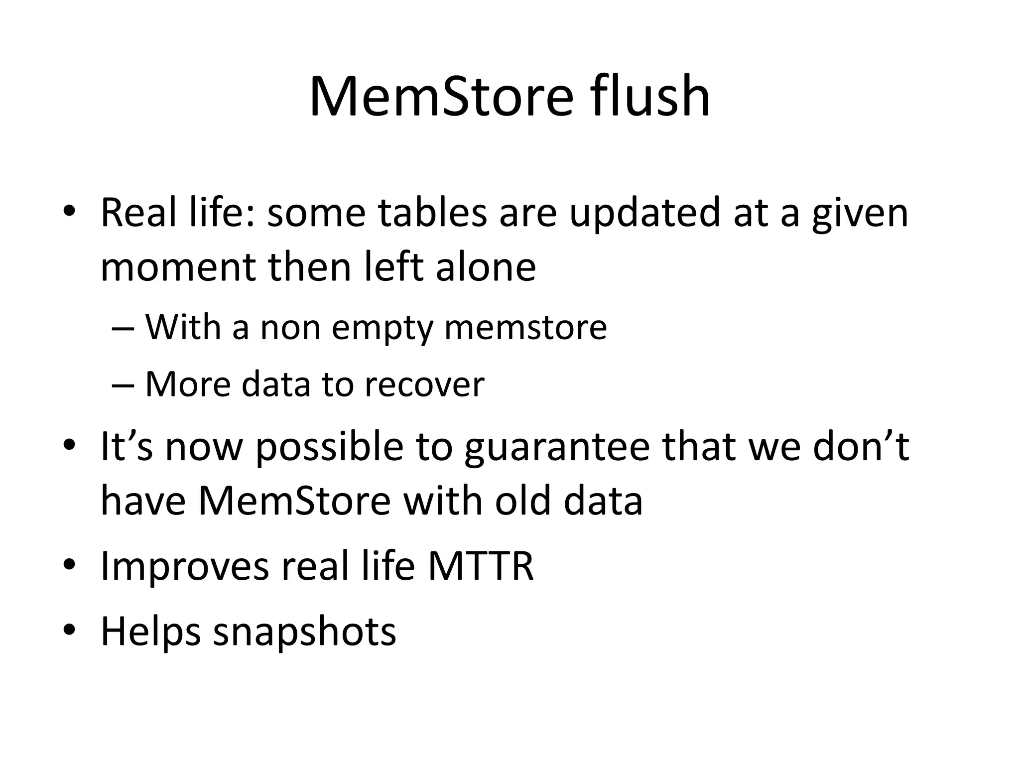 MemStore flush
• Real life: some tables are updated at a given
moment then left alone
– With a non empty memstore
– More data to recover
• It’s now possible to guarantee that we don’t
have MemStore with old data
• Improves real life MTTR
• Helps snapshots
 