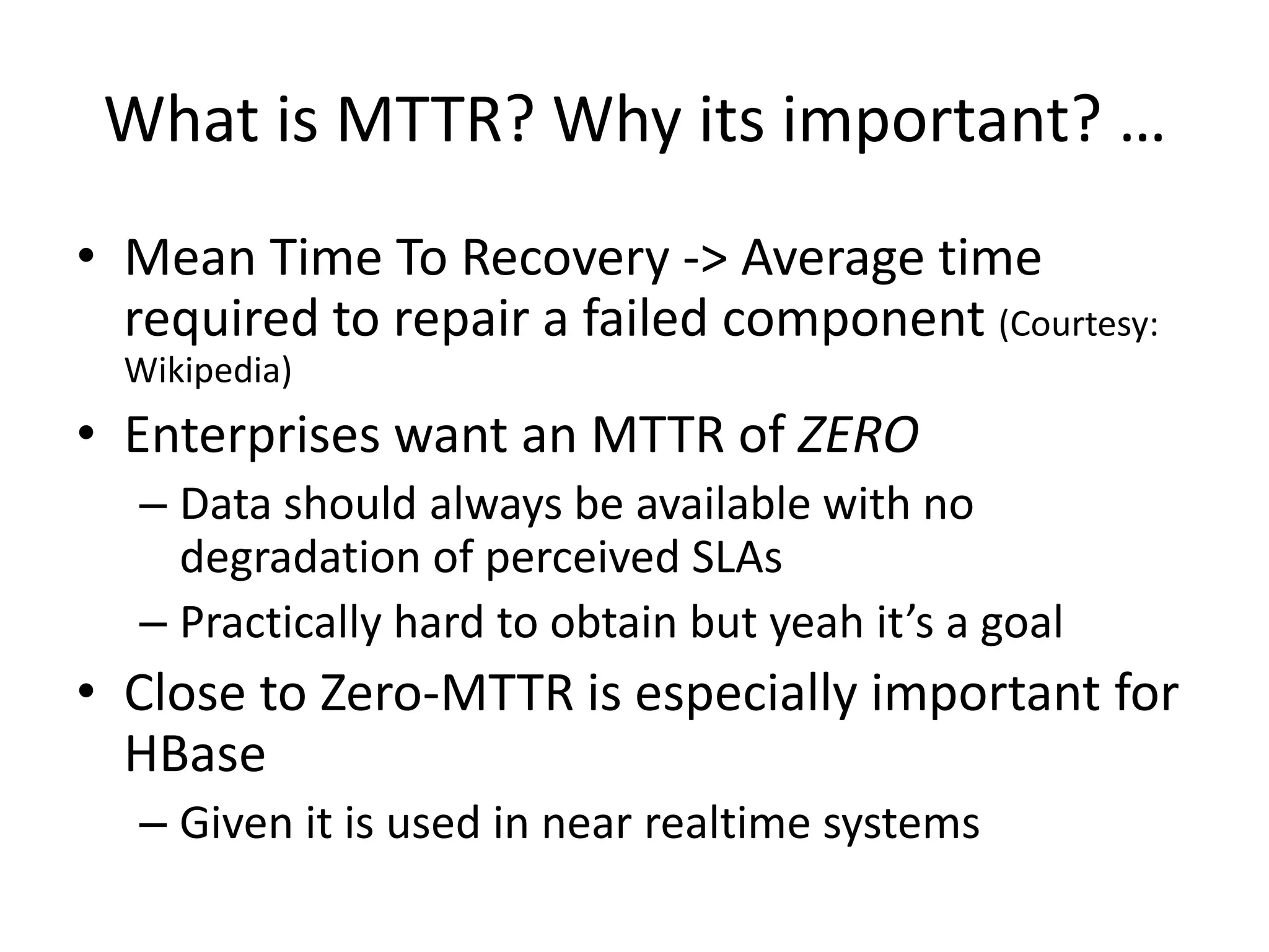 What is MTTR? Why its important? …
• Mean Time To Recovery -> Average time
required to repair a failed component (Courtesy:
Wikipedia)
• Enterprises want an MTTR of ZERO
– Data should always be available with no
degradation of perceived SLAs
– Practically hard to obtain but yeah it’s a goal
• Close to Zero-MTTR is especially important for
HBase
– Given it is used in near realtime systems
 