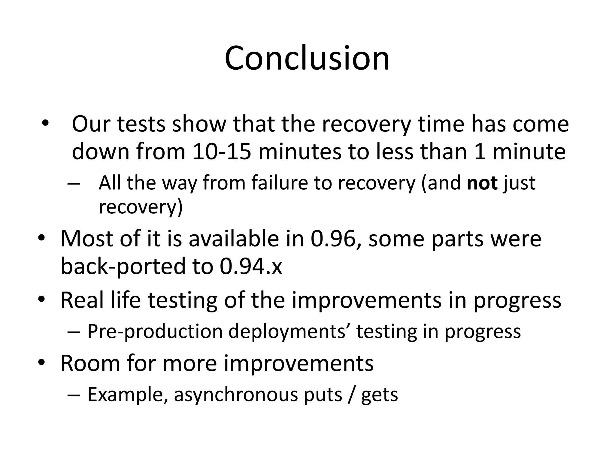 Conclusion
• Our tests show that the recovery time has come
down from 10-15 minutes to less than 1 minute
– All the way from failure to recovery (and not just
recovery)
• Most of it is available in 0.96, some parts were
back-ported to 0.94.x
• Real life testing of the improvements in progress
– Pre-production deployments’ testing in progress
• Room for more improvements
– Example, asynchronous puts / gets
 