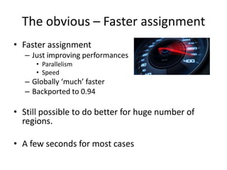 The obvious – Faster assignment
• Faster assignment
– Just improving performances
• Parallelism
• Speed
– Globally ‘much’ faster
– Backported to 0.94
• Still possible to do better for huge number of
regions.
• A few seconds for most cases
 