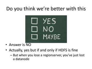 Do you think we’re better with this
• Answer is NO
• Actually, yes but if and only if HDFS is fine
– But when you lose a regionserver, you’ve just lost
a datanode
 