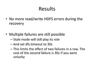 Results
• No more read/write HDFS errors during the
recovery
• Multiple failures are still possible
– Stale mode will still play its role
– And set dfs.timeout to 30s
– This limits the effect of two failures in a row. The
cost of the second failure is 30s if you were
unlucky
 