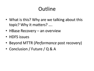 Outline
• What is this? Why are we talking about this
topic? Why it matters? ….
• HBase Recovery – an overview
• HDFS issues
• Beyond MTTR (Performance post recovery)
• Conclusion / Future / Q & A
 