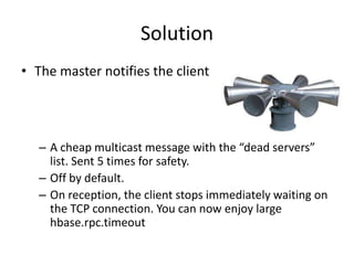 Solution
• The master notifies the client
– A cheap multicast message with the “dead servers”
list. Sent 5 times for safety.
– Off by default.
– On reception, the client stops immediately waiting on
the TCP connection. You can now enjoy large
hbase.rpc.timeout
 