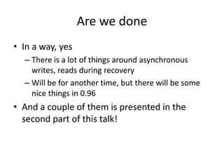 Are we done
• In a way, yes
– There is a lot of things around asynchronous
writes, reads during recovery
– Will be for another time, but there will be some
nice things in 0.96
• And a couple of them is presented in the
second part of this talk!
 