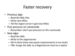 Faster recovery
• Previous algo
– Read the WAL files
– Write new Hfiles
– Tell the region server it got new Hfiles
• Puts pressure on namenode
– Remember: don’t put pressure on the namenode
• New algo:
– Read the WAL
– Write to the regionserver
– We’re done (have seen great improvements in our tests)
– TBD: Assign the WAL to a RegionServer local to a replica
 