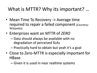 What is MTTR? Why its important? …
• Mean Time To Recovery -> Average time
required to repair a failed component (Courtesy:
Wikipedia)
• Enterprises want an MTTR of ZERO
– Data should always be available with no
degradation of perceived SLAs
– Practically hard to obtain but yeah it’s a goal
• Close to Zero-MTTR is especially important for
HBase
– Given it is used in near realtime systems
 