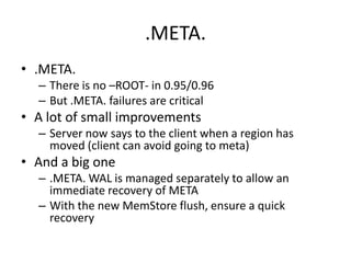 .META.
• .META.
– There is no –ROOT- in 0.95/0.96
– But .META. failures are critical
• A lot of small improvements
– Server now says to the client when a region has
moved (client can avoid going to meta)
• And a big one
– .META. WAL is managed separately to allow an
immediate recovery of META
– With the new MemStore flush, ensure a quick
recovery
 