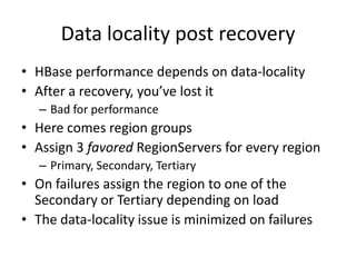 Data locality post recovery
• HBase performance depends on data-locality
• After a recovery, you’ve lost it
– Bad for performance
• Here comes region groups
• Assign 3 favored RegionServers for every region
– Primary, Secondary, Tertiary
• On failures assign the region to one of the
Secondary or Tertiary depending on load
• The data-locality issue is minimized on failures
 