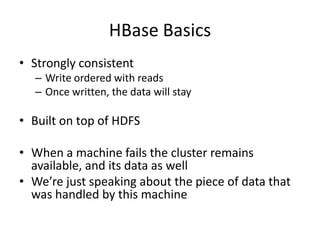 HBase Basics
• Strongly consistent
– Write ordered with reads
– Once written, the data will stay
• Built on top of HDFS
• When a machine fails the cluster remains
available, and its data as well
• We’re just speaking about the piece of data that
was handled by this machine
 