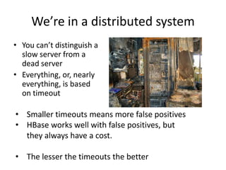We’re in a distributed system
• You can’t distinguish a
slow server from a
dead server
• Everything, or, nearly
everything, is based
on timeout
• Smaller timeouts means more false positives
• HBase works well with false positives, but
they always have a cost.
• The lesser the timeouts the better
 