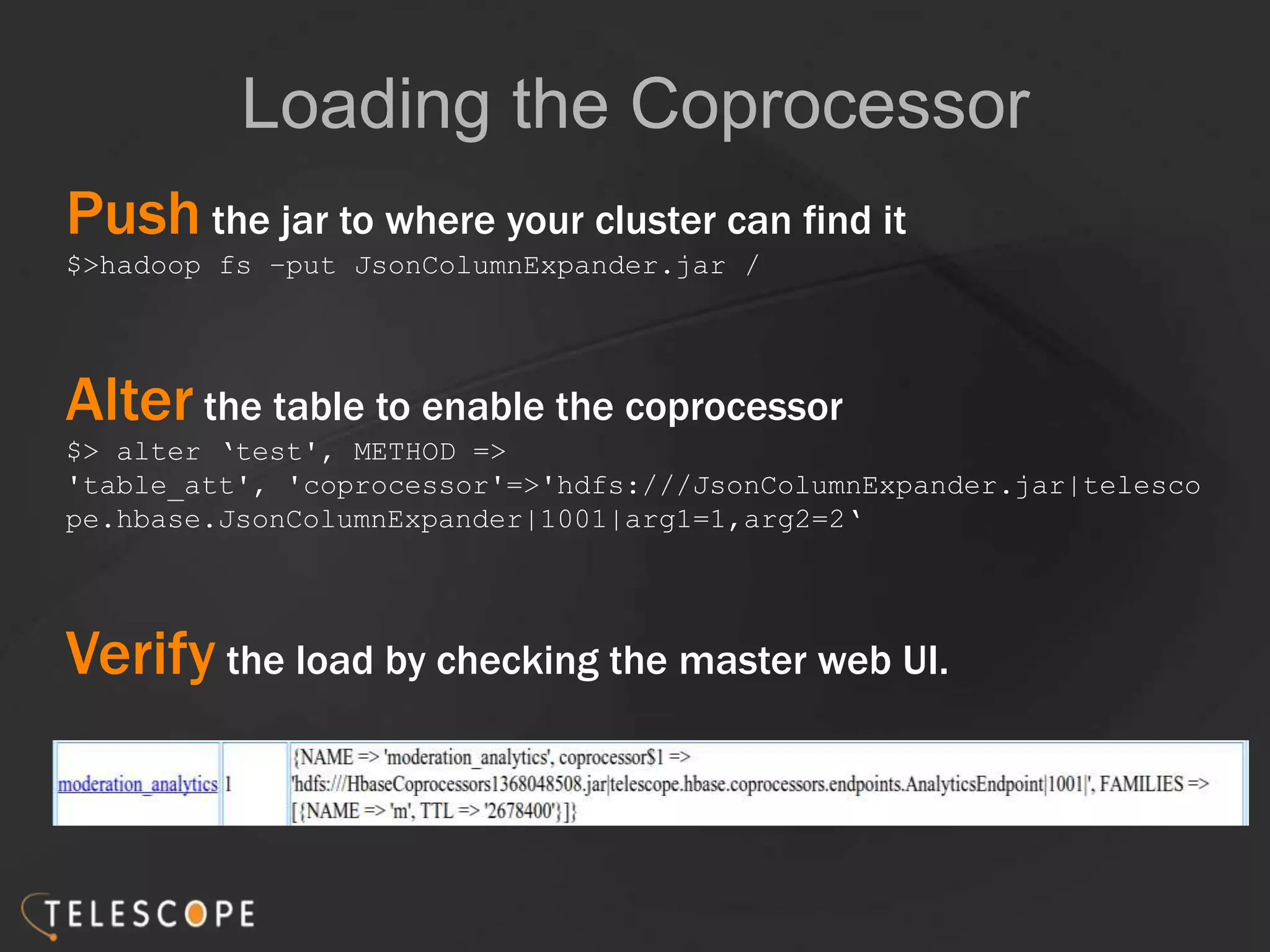 Loading the Coprocessor
Push the jar to where your cluster can find it
$>hadoop fs –put JsonColumnExpander.jar /
Alter the table to enable the coprocessor
$> alter „test', METHOD =>
'table_att', 'coprocessor'=>'hdfs:///JsonColumnExpander.jar|telesco
pe.hbase.JsonColumnExpander|1001|arg1=1,arg2=2„
Verify the load by checking the master web UI.
 
