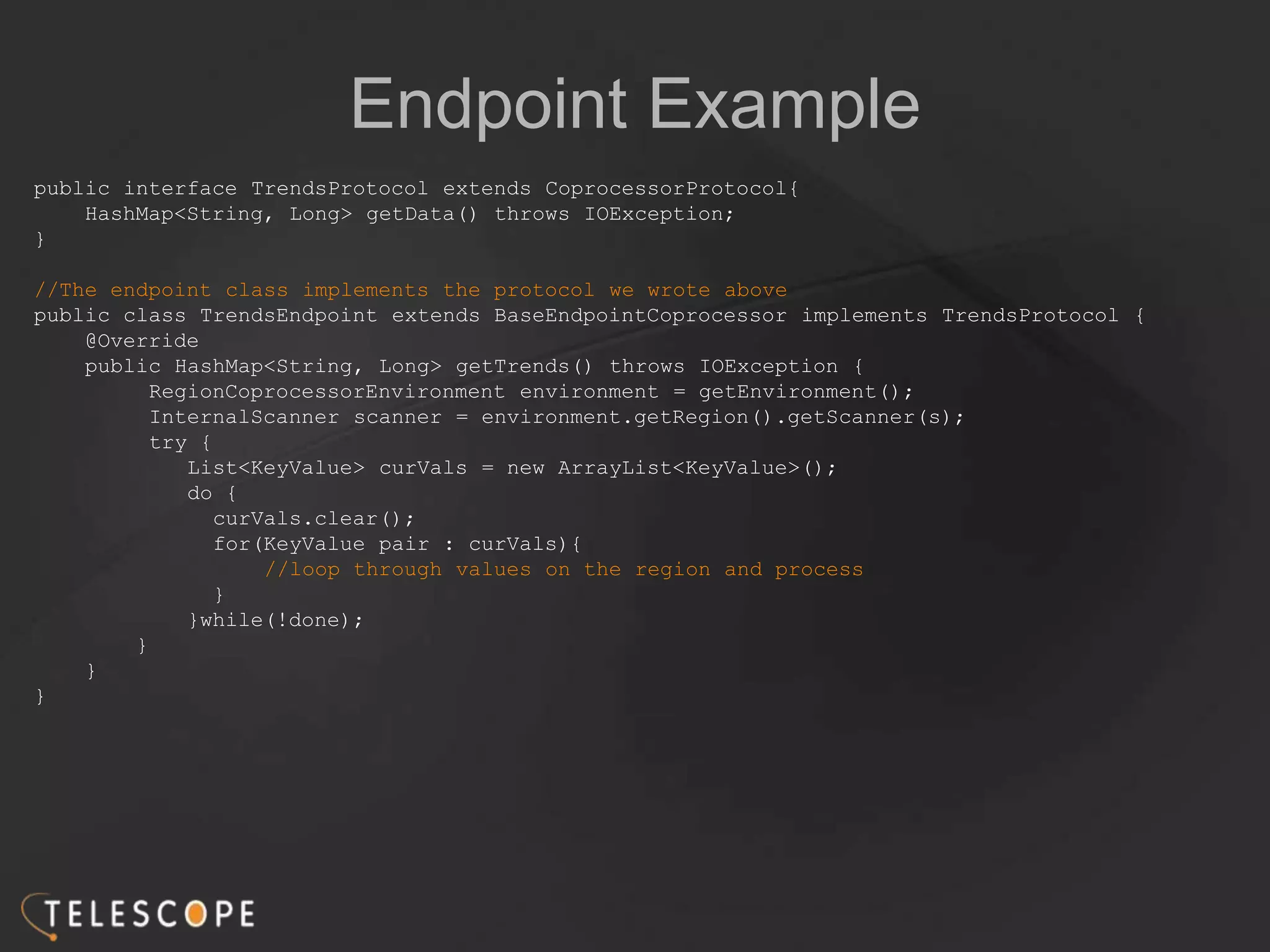 Endpoint Example
public interface TrendsProtocol extends CoprocessorProtocol{
HashMap<String, Long> getData() throws IOException;
}
//The endpoint class implements the protocol we wrote above
public class TrendsEndpoint extends BaseEndpointCoprocessor implements TrendsProtocol {
@Override
public HashMap<String, Long> getTrends() throws IOException {
RegionCoprocessorEnvironment environment = getEnvironment();
InternalScanner scanner = environment.getRegion().getScanner(s);
try {
List<KeyValue> curVals = new ArrayList<KeyValue>();
do {
curVals.clear();
for(KeyValue pair : curVals){
//loop through values on the region and process
}
}while(!done);
}
}
}
 