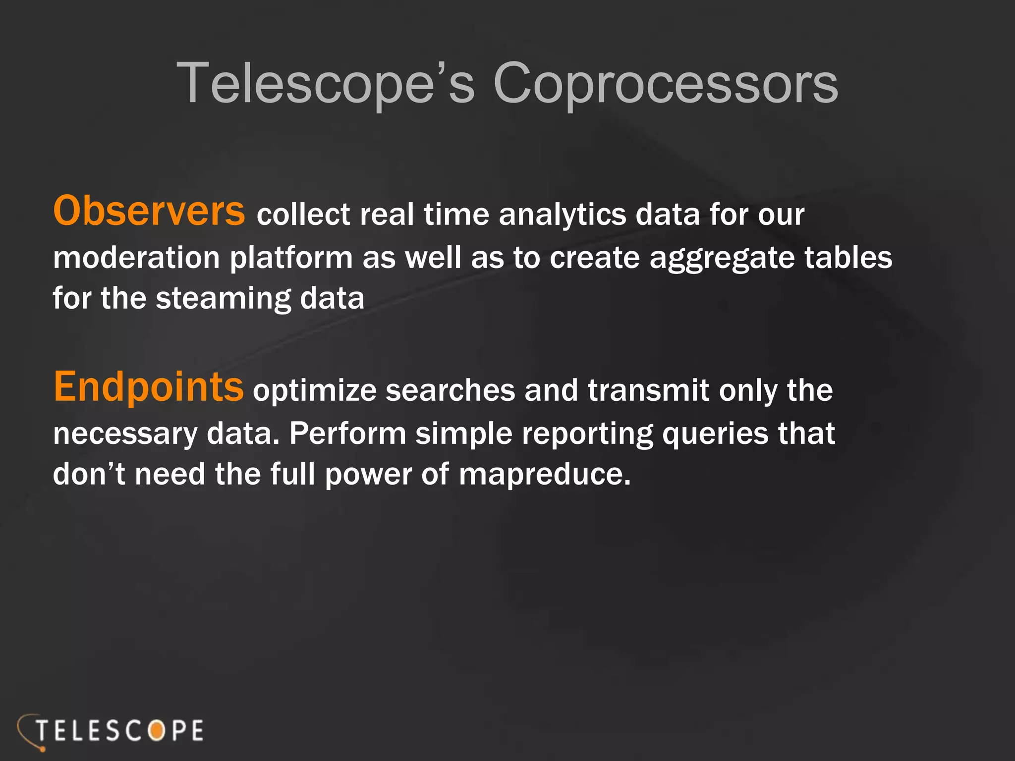 Telescope’s Coprocessors
Observers collect real time analytics data for our
moderation platform as well as to create aggregate tables
for the steaming data
Endpoints optimize searches and transmit only the
necessary data. Perform simple reporting queries that
don’t need the full power of mapreduce.
 