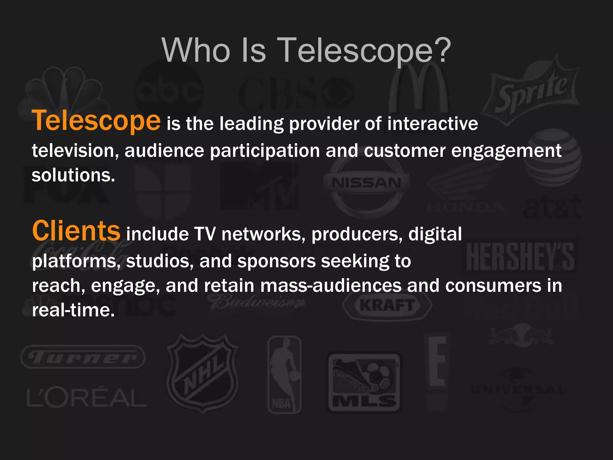 Telescope is the leading provider of interactive
television, audience participation and customer engagement
solutions.
Clients include TV networks, producers, digital
platforms, studios, and sponsors seeking to
reach, engage, and retain mass-audiences and consumers in
real-time.
Who Is Telescope?
 
