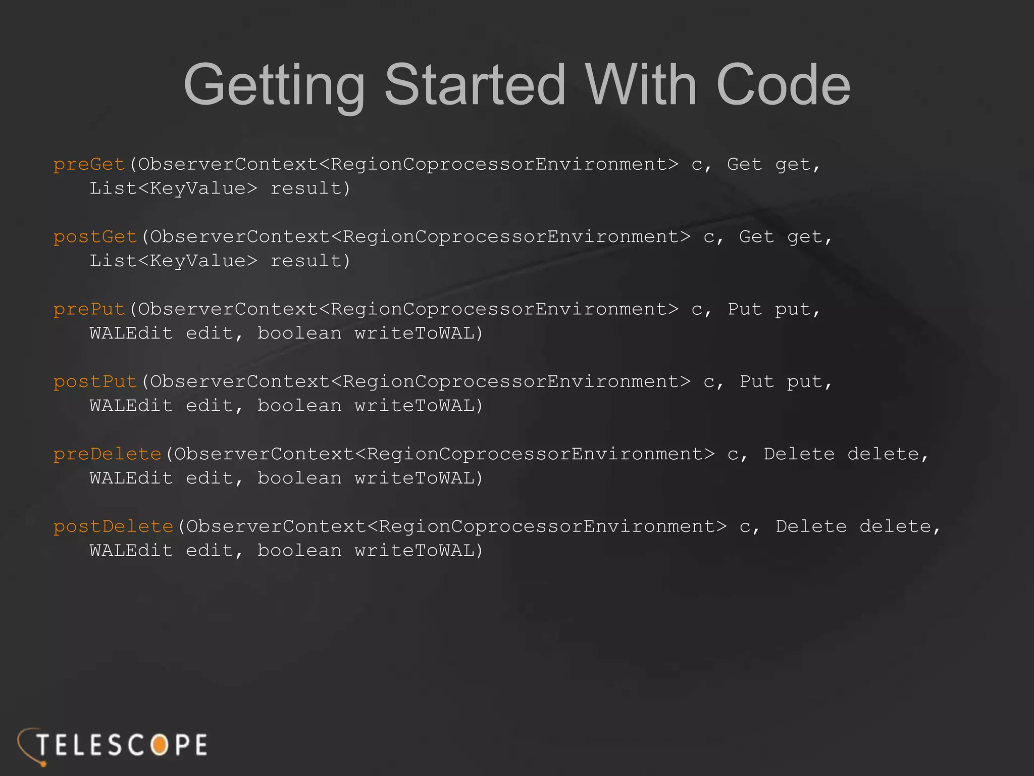Getting Started With Code
preGet(ObserverContext<RegionCoprocessorEnvironment> c, Get get,
List<KeyValue> result)
postGet(ObserverContext<RegionCoprocessorEnvironment> c, Get get,
List<KeyValue> result)
prePut(ObserverContext<RegionCoprocessorEnvironment> c, Put put,
WALEdit edit, boolean writeToWAL)
postPut(ObserverContext<RegionCoprocessorEnvironment> c, Put put,
WALEdit edit, boolean writeToWAL)
preDelete(ObserverContext<RegionCoprocessorEnvironment> c, Delete delete,
WALEdit edit, boolean writeToWAL)
postDelete(ObserverContext<RegionCoprocessorEnvironment> c, Delete delete,
WALEdit edit, boolean writeToWAL)
 