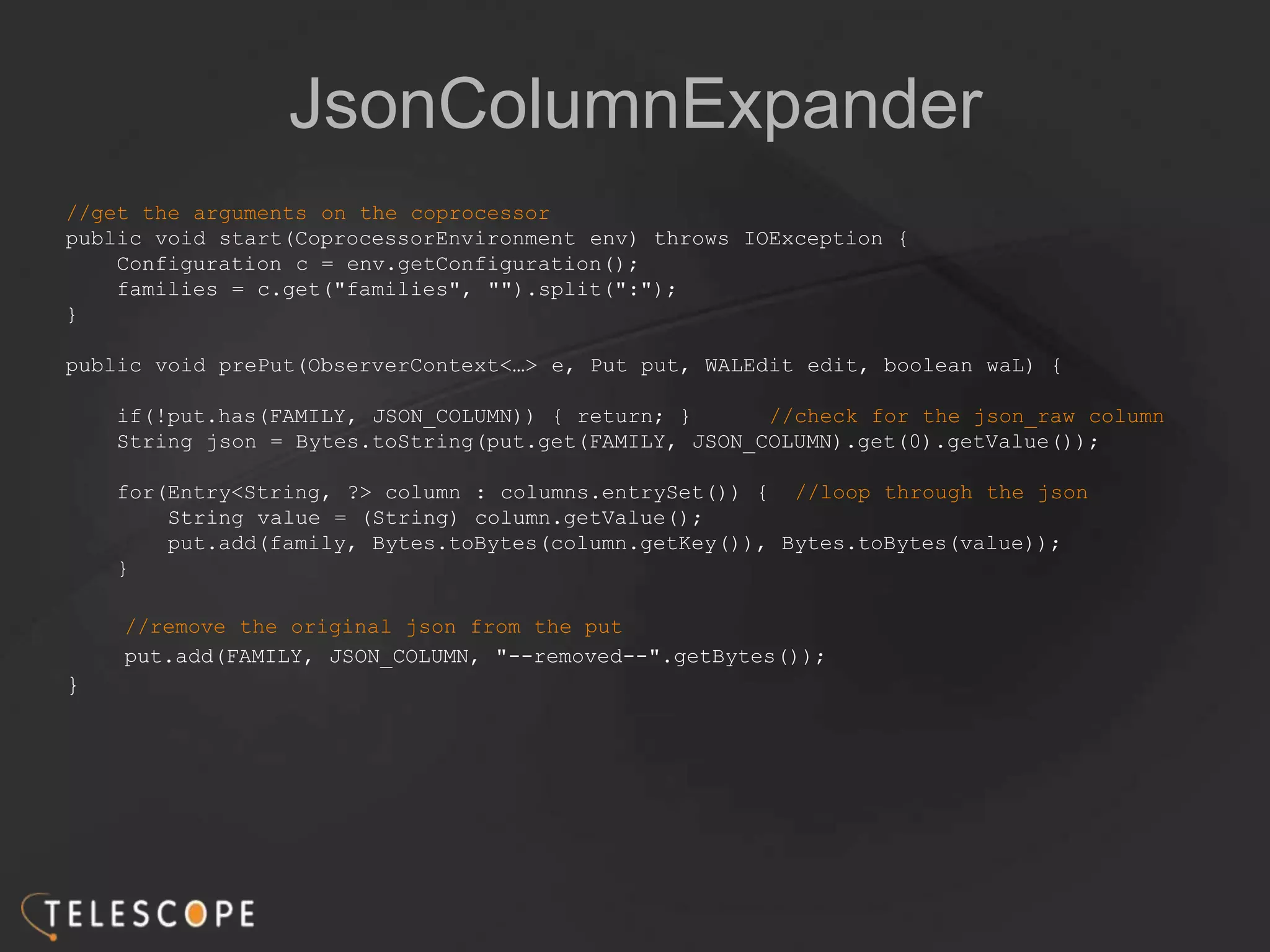 JsonColumnExpander
//get the arguments on the coprocessor
public void start(CoprocessorEnvironment env) throws IOException {
Configuration c = env.getConfiguration();
families = c.get("families", "").split(":");
}
public void prePut(ObserverContext<…> e, Put put, WALEdit edit, boolean waL) {
if(!put.has(FAMILY, JSON_COLUMN)) { return; } //check for the json_raw column
String json = Bytes.toString(put.get(FAMILY, JSON_COLUMN).get(0).getValue());
for(Entry<String, ?> column : columns.entrySet()) { //loop through the json
String value = (String) column.getValue();
put.add(family, Bytes.toBytes(column.getKey()), Bytes.toBytes(value));
}
//remove the original json from the put
put.add(FAMILY, JSON_COLUMN, "--removed--".getBytes());
}
 