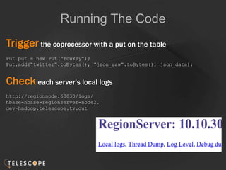 Running The Code
Trigger the coprocessor with a put on the table
Put put = new Put(“rowkey”);
Put.add(“twitter”.toBytes(), “json_raw”.toBytes(), json_data);
Check each server’s local logs
http://regionnode:60030/logs/
hbase-hbase-regionserver-node2.
dev-hadoop.telescope.tv.out
 