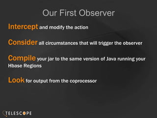 Our First Observer
Intercept and modify the action
Consider all circumstances that will trigger the observer
Compile your jar to the same version of Java running your
Hbase Regions
Look for output from the coprocessor
 