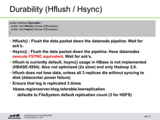 © Hortonworks Inc. 2011
Durability (Hflush / Hsync)
• Hflush() : Flush the data packet down the datanode pipeline. Wait for
ack’s.
• Hsync() : Flush the data packet down the pipeline. Have datanodes
execute FSYNC equivalent. Wait for ack’s.
• hflush is currently default, hsync() usage in HBase is not implemented
(HBASE-5954). Also not optimized (2x slow) and only Hadoop 2.0.
• hflush does not lose data, unless all 3 replicas die without syncing to
disk (datacenter power failure)
• Ensure that log is replicated 3 times
hbase.regionserver.hlog.tolerable.lowreplication
defaults to FileSystem default replication count (3 for HDFS)
Page 18
Architecting the Future of Big Data
public interface Syncable {
public void hflush() throws IOException;
public void hsync() throws IOException;
}
 