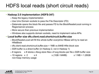 © Hortonworks Inc. 2011
HDFS local reads (short circuit reads)
• Hadoop 2.0 implementation (HDFS-347)
– Keep the legacy implementation
– Use Unix Domain sockets to pass the File Descriptor (FD)
– Datanode opens the block file and passes FD to the BlockReaderLocal running in
Regionserver process
– More secure than previous implementation
– Windows also supports domain sockets, need to implement native APIs
• Local buffer size dfs.client.read.shortcircuit.buffer.size
– BlockReaderLocal will fill this whole buffer everytime HBase will try to read an
HfileBlock
– dfs.client.read.shortcircuit.buffer.size = 1MB vs 64KB Hfile block size
– SSR buffer is a direct buffer (in Hadoop 2, not in Hadoop 1)
– # regions x # stores x #avg store files x # avg blocks per file x SSR buffer size
– 10 regions x 2 x 4 x (1GB / 64MB) x 1 MB = 1.28GB
non-heap memory usage
Page 25
Architecting the Future of Big Data
 