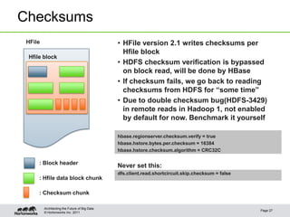 © Hortonworks Inc. 2011
Checksums
Page 27
Architecting the Future of Big Data
• HFile version 2.1 writes checksums per
Hfile block
• HDFS checksum verification is bypassed
on block read, will be done by HBase
• If checksum fails, we go back to reading
checksums from HDFS for “some time”
• Due to double checksum bug(HDFS-3429)
in remote reads in Hadoop 1, not enabled
by default for now. Benchmark it yourself
hbase.regionserver.checksum.verify = true
hbase.hstore.bytes.per.checksum = 16384
hbase.hstore.checksum.algorithm = CRC32C
Never set this:
dfs.client.read.shortcircuit.skip.checksum = false
HFile
: Hfile data block chunk
: Checksum chunk
Hfile block
: Block header
 