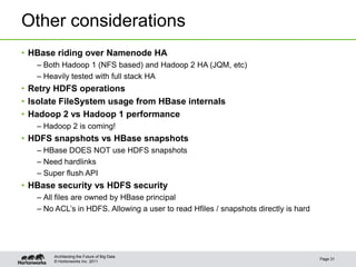 © Hortonworks Inc. 2011
Other considerations
• HBase riding over Namenode HA
– Both Hadoop 1 (NFS based) and Hadoop 2 HA (JQM, etc)
– Heavily tested with full stack HA
• Retry HDFS operations
• Isolate FileSystem usage from HBase internals
• Hadoop 2 vs Hadoop 1 performance
– Hadoop 2 is coming!
• HDFS snapshots vs HBase snapshots
– HBase DOES NOT use HDFS snapshots
– Need hardlinks
– Super flush API
• HBase security vs HDFS security
– All files are owned by HBase principal
– No ACL’s in HDFS. Allowing a user to read Hfiles / snapshots directly is hard
Page 31
Architecting the Future of Big Data
 