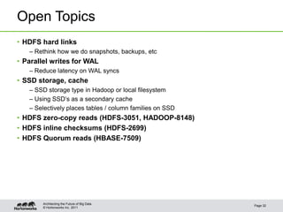 © Hortonworks Inc. 2011
Open Topics
• HDFS hard links
– Rethink how we do snapshots, backups, etc
• Parallel writes for WAL
– Reduce latency on WAL syncs
• SSD storage, cache
– SSD storage type in Hadoop or local filesystem
– Using SSD’s as a secondary cache
– Selectively places tables / column families on SSD
• HDFS zero-copy reads (HDFS-3051, HADOOP-8148)
• HDFS inline checksums (HDFS-2699)
• HDFS Quorum reads (HBASE-7509)
Page 32
Architecting the Future of Big Data
 