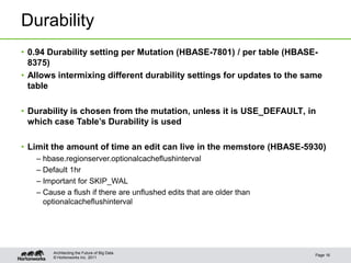 © Hortonworks Inc. 2011
Durability
• 0.94 Durability setting per Mutation (HBASE-7801) / per table (HBASE-
8375)
• Allows intermixing different durability settings for updates to the same
table
• Durability is chosen from the mutation, unless it is USE_DEFAULT, in
which case Table’s Durability is used
• Limit the amount of time an edit can live in the memstore (HBASE-5930)
– hbase.regionserver.optionalcacheflushinterval
– Default 1hr
– Important for SKIP_WAL
– Cause a flush if there are unflushed edits that are older than
optionalcacheflushinterval
Page 16
Architecting the Future of Big Data
 