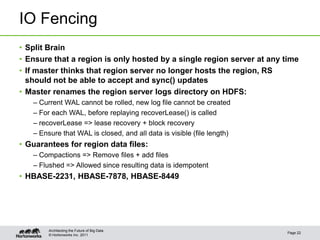 © Hortonworks Inc. 2011
IO Fencing
• Split Brain
• Ensure that a region is only hosted by a single region server at any time
• If master thinks that region server no longer hosts the region, RS
should not be able to accept and sync() updates
• Master renames the region server logs directory on HDFS:
– Current WAL cannot be rolled, new log file cannot be created
– For each WAL, before replaying recoverLease() is called
– recoverLease => lease recovery + block recovery
– Ensure that WAL is closed, and all data is visible (file length)
• Guarantees for region data files:
– Compactions => Remove files + add files
– Flushed => Allowed since resulting data is idempotent
• HBASE-2231, HBASE-7878, HBASE-8449
Page 22
Architecting the Future of Big Data
 