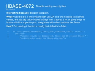 HBASE-4072
Interesting because: Biggest facepalm.
Disable reading zoo.cfg files
What? Used to be, if two system both use ZK and one needed to override
values, the zoo.cfg values would always win. Caused a lot of goofy bugs in
hbase utils like import/export, integration with other systems like flume.
How? Put reading it behind a config that defaults to false.
+ if (conf.getBoolean(HBASE_CONFIG_READ_ZOOKEEPER_CONFIG, false)) {
+ LOG.warn(
+ "Parsing zoo.cfg is deprecated. Place all ZK related HBase " +
+ "configuration under the hbase-site.xml");
By: Harsh J
 