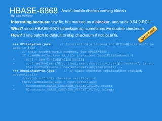 HBASE-6868
Interesting because: tiny fix, but marked as a blocker, and sunk 0.94.2 RC1.
Avoid double checksumming blocks
What? since HBASE-5074 (checksums), sometimes we double checksum.
How? 3 line patch to default to skip checksum if not local fs.
+++ HFileSystem.java // Incorrect data is read and HFileBlocks won't be
able to read
// their header magic numbers. See HBASE-5885
if (useHBaseChecksum && !(fs instanceof LocalFileSystem)) {
+ conf = new Configuration(conf);
+ conf.setBoolean("dfs.client.read.shortcircuit.skip.checksum", true);
this.noChecksumFs = newInstanceFileSystem(conf);...
+++ HRegionServer.java // If hbase checksum verification enabled,
automatically
//switch off hdfs checksum verification.
this.useHBaseChecksum = conf.getBoolean(
- HConstants.HBASE_CHECKSUM_VERIFICATION, true);
+ HConstants.HBASE_CHECKSUM_VERIFICATION, false);
By: Lars Hofhansl
 